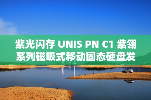 紫光闪存 UNIS PN C1 紫翎系列磁吸式移动固态硬盘发布，支持 iPhone 4K 视频直录