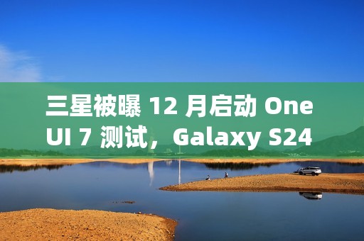 三星被曝 12 月启动 One UI 7 测试，Galaxy S24 系列手机率先体验