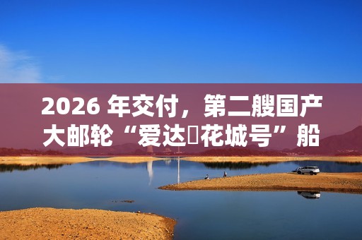 2026 年交付，第二艘国产大邮轮“爱达・花城号”船体结构建造进入冲刺阶段