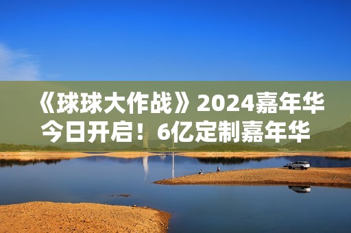 《球球大作战》2024嘉年华今日开启！6亿定制嘉年华免费送