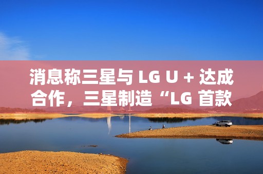 消息称三星与 LG U + 达成合作，三星制造“LG 首款 AI 手机”最早明年问世