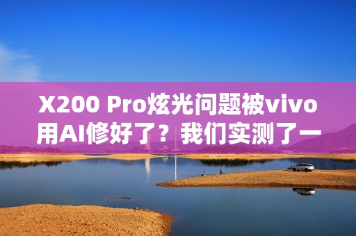 X200 Pro炫光问题被vivo用AI修好了？我们实测了一下