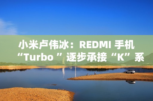 小米卢伟冰：REDMI 手机“Turbo ”逐步承接“K”系列位置，后者继续往上突破