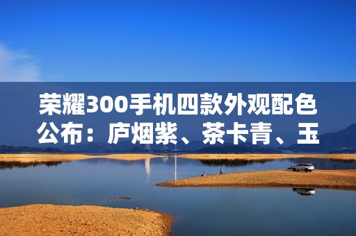 荣耀300手机四款外观配色公布：庐烟紫、茶卡青、玉龙雪、苍山灰