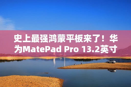 史上最强鸿蒙平板来了！华为MatePad Pro 13.2英寸宣布11月26日发布