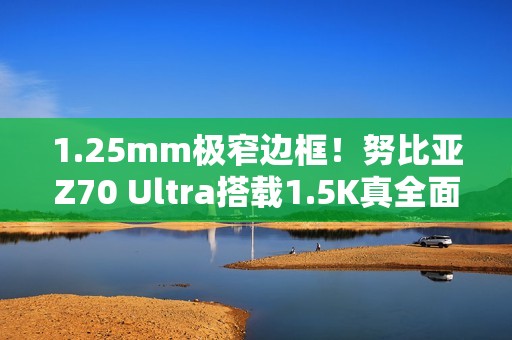 1.25mm极窄边框！努比亚Z70 Ultra搭载1.5K真全面无孔屏