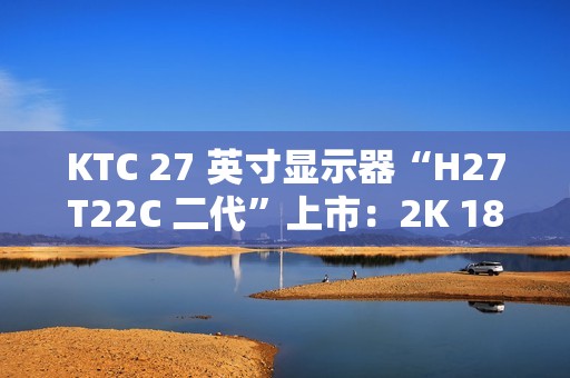KTC 27 英寸显示器“H27T22C 二代”上市：2K 180Hz、350nit 亮度，首发 749 元