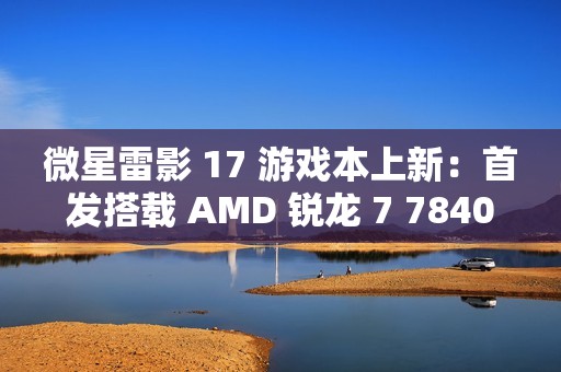 微星雷影 17 游戏本上新：首发搭载 AMD 锐龙 7 7840HX 处理器 + RTX 4060 显卡