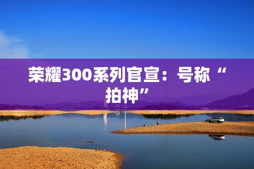 荣耀300系列官宣：号称“拍神”