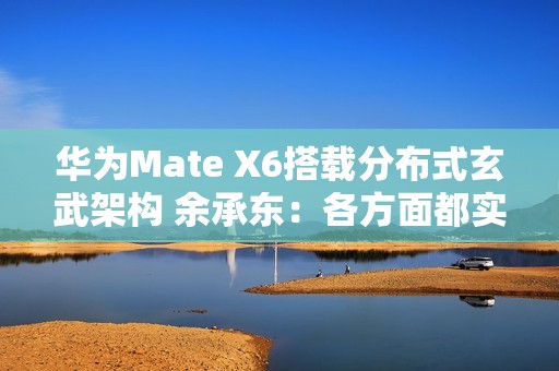 华为Mate X6搭载分布式玄武架构 余承东：各方面都实现飞跃