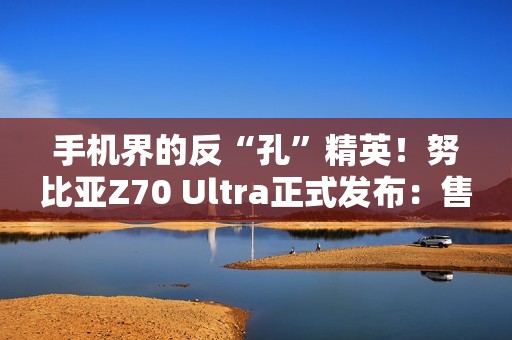 手机界的反“孔”精英！努比亚Z70 Ultra正式发布：售价4599元起