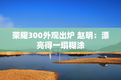 荣耀300外观出炉 赵明：漂亮得一塌糊涂