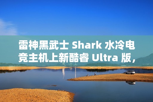 雷神黑武士 Shark 水冷电竞主机上新酷睿 Ultra 版，国补到手价 13699 元起