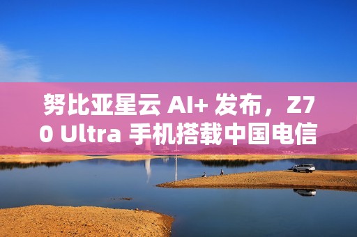 努比亚星云 AI+ 发布，Z70 Ultra 手机搭载中国电信 30 亿端侧星辰大模型