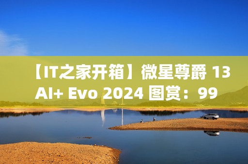 【IT之家开箱】微星尊爵 13 AI+ Evo 2024 图赏：990g 极致轻薄本