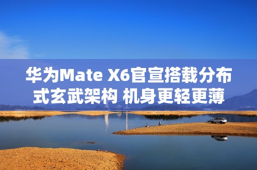 华为Mate X6官宣搭载分布式玄武架构 机身更轻更薄