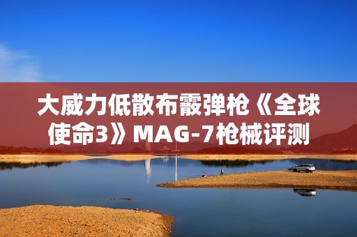 大威力低散布霰弹枪《全球使命3》MAG-7枪械评测