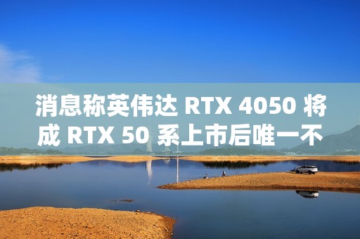 消息称英伟达 RTX 4050 将成 RTX 50 系上市后唯一不停产 RTX 40 移动端显卡