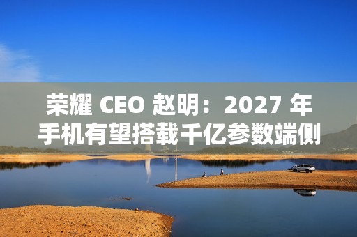荣耀 CEO 赵明：2027 年手机有望搭载千亿参数端侧大模型