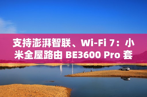 支持澎湃智联、Wi-Fi 7：小米全屋路由 BE3600 Pro 套装 591 元补贴购
