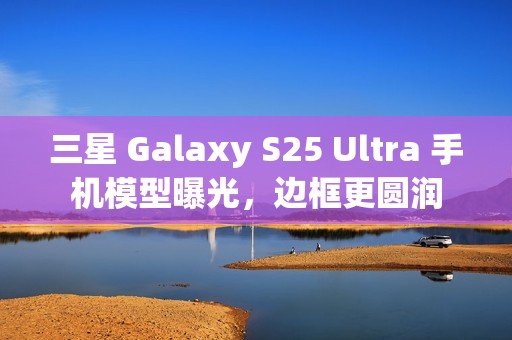 三星 Galaxy S25 Ultra 手机模型曝光，边框更圆润