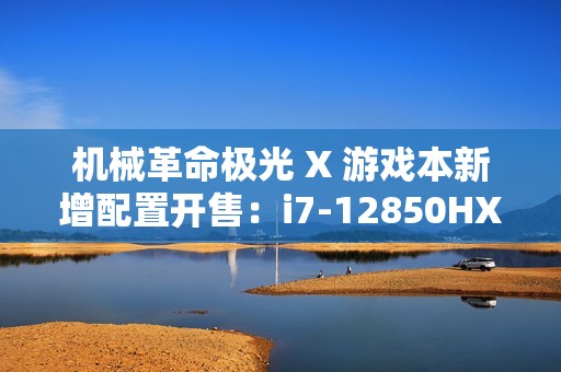 机械革命极光 X 游戏本新增配置开售：i7-12850HX + RTX4060，售价 6299 元