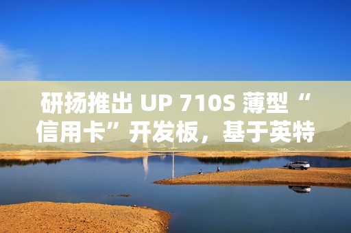 研扬推出 UP 710S 薄型“信用卡”开发板，基于英特尔 N 系列处理器