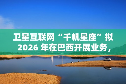 卫星互联网“千帆星座”拟 2026 年在巴西开展业务，为偏远地区接入网络