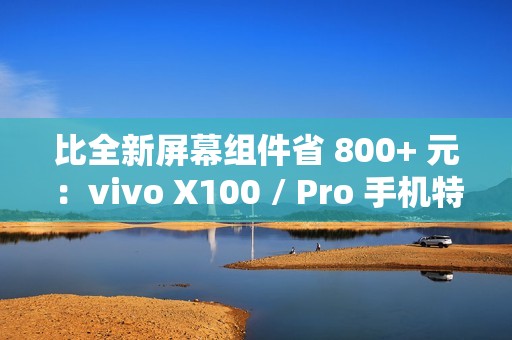 比全新屏幕组件省 800+ 元：vivo X100 / Pro 手机特惠屏上线，619/689 元