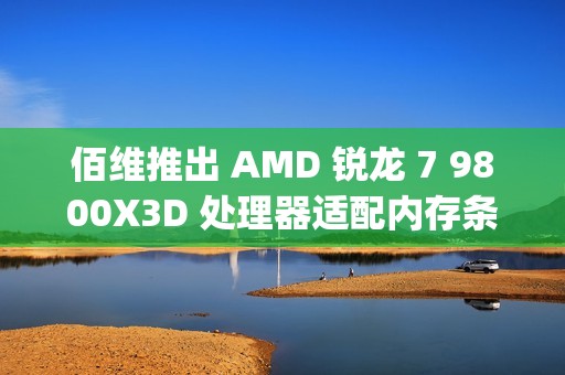 佰维推出 AMD 锐龙 7 9800X3D 处理器适配内存条：6400CL30 16GB×2，799 元
