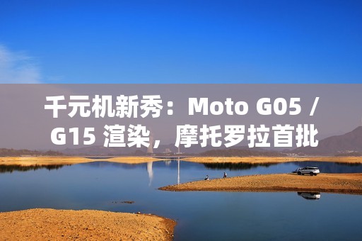 千元机新秀：Moto G05 / G15 渲染，摩托罗拉首批预装安卓 15 的手机
