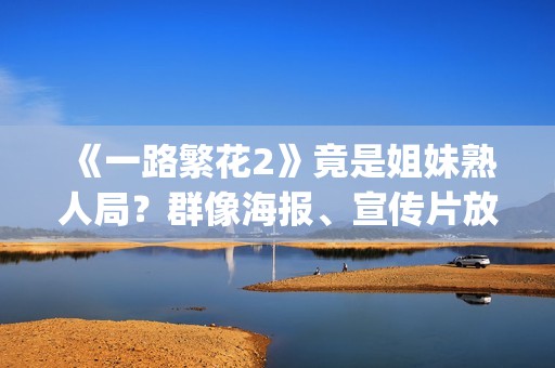 《一路繁花2》竟是姐妹熟人局？群像海报、宣传片放送，影后团建进行时！(一路繁花2在线全集免费观看)