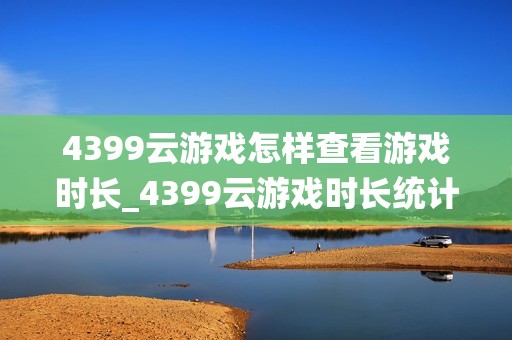 4399云游戏怎样查看游戏时长_4399云游戏时长统计与历史记录【指南】