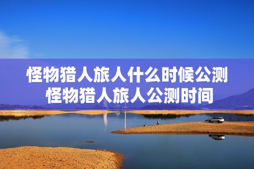 怪物猎人旅人什么时候公测 怪物猎人旅人公测时间