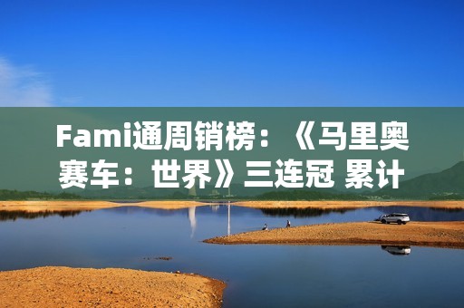 Fami通周销榜：《马里奥赛车：世界》三连冠 累计销量近250万
