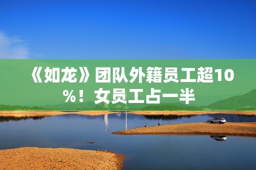 《如龙》团队外籍员工超10%！女员工占一半