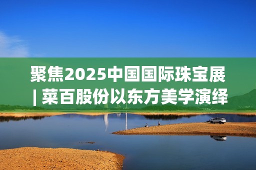 聚焦2025中国国际珠宝展 | 菜百股份以东方美学演绎文化与匠心(2025国家战略目标)