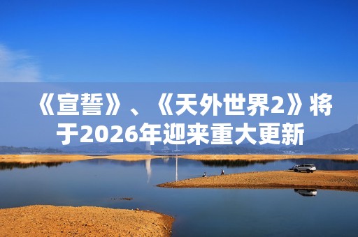 《宣誓》、《天外世界2》将于2026年迎来重大更新