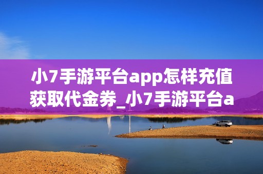 小7手游平台app怎样充值获取代金券_小7手游平台app充值获取代金券说明【充值】