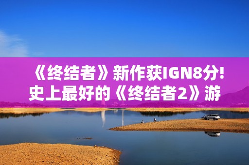 《终结者》新作获IGN8分!史上最好的《终结者2》游戏