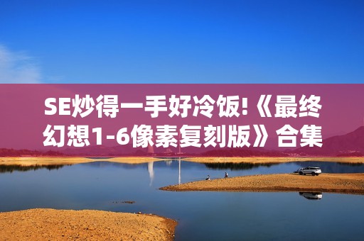 SE炒得一手好冷饭!《最终幻想1-6像素复刻版》合集销量六百万