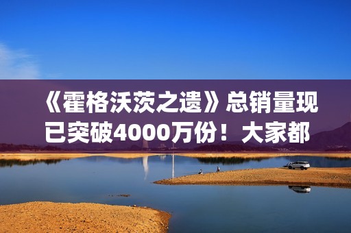 《霍格沃茨之遗》总销量现已突破4000万份！大家都"喜加一"了吗？