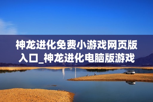 神龙进化免费小游戏网页版入口_神龙进化电脑版游戏直接玩