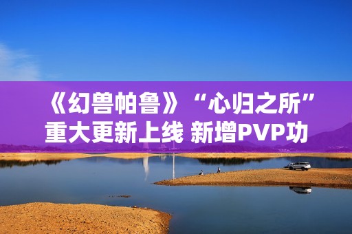 《幻兽帕鲁》“心归之所”重大更新上线 新增PVP功能并开放创意工坊