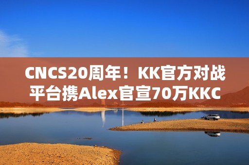 CNCS20周年！KK官方对战平台携Alex官宣70万KKCS1.6赛事，转分福利邀你再战巅峰！
