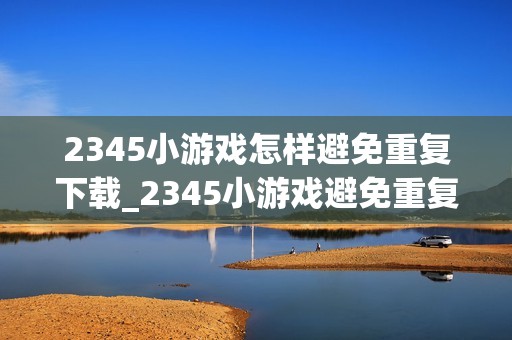 2345小游戏怎样避免重复下载_2345小游戏避免重复下载技巧【省流】