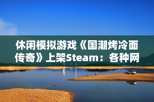 休闲模拟游戏《国潮烤冷面传奇》上架Steam：各种网梗满天飞 作者太懂行！