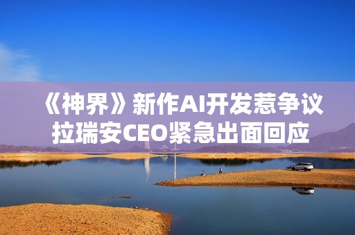 《神界》新作AI开发惹争议 拉瑞安CEO紧急出面回应