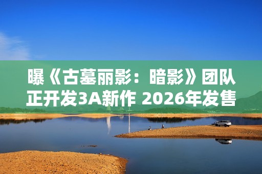 曝《古墓丽影：暗影》团队正开发3A新作 2026年发售
