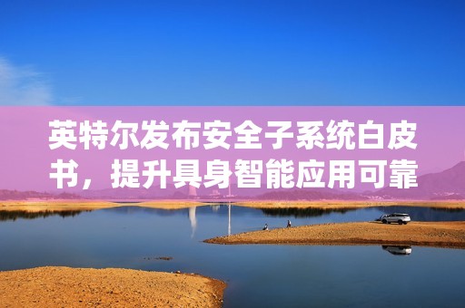 英特尔发布安全子系统白皮书，提升具身智能应用可靠性